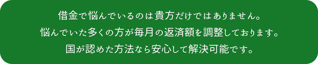 借金で悩んでいるのは貴方だけではありません。悩んでいた多くの方が毎月の返済額を調整しております。国が認めた方法なら安心して解決可能です。